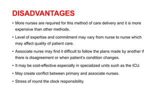 DISADVANTAGES
• More nurses are required for this method of care delivery and it is more
expensive than other methods.
• Level of expertise and commitment may vary from nurse to nurse which
may affect quality of patient care.
• Associate nurse may find it difficult to follow the plans made by another if
there is disagreement or when patient‘s condition changes.
• It may be cost-effective especially in specialized units such as the ICU.
• May create conflict between primary and associate nurses.
• Stress of round the clock responsibility.
 