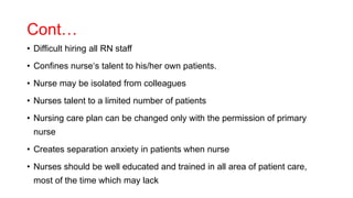Cont…
• Difficult hiring all RN staff
• Confines nurse‘s talent to his/her own patients.
• Nurse may be isolated from colleagues
• Nurses talent to a limited number of patients
• Nursing care plan can be changed only with the permission of primary
nurse
• Creates separation anxiety in patients when nurse
• Nurses should be well educated and trained in all area of patient care,
most of the time which may lack
 