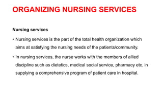 ORGANIZING NURSING SERVICES
Nursing services
• Nursing services is the part of the total health organization which
aims at satisfying the nursing needs of the patients/community.
• In nursing services, the nurse works with the members of allied
discipline such as dietetics, medical social service, pharmacy etc. in
supplying a comprehensive program of patient care in hospital.
 
