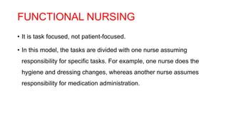 FUNCTIONAL NURSING
• It is task focused, not patient-focused.
• In this model, the tasks are divided with one nurse assuming
responsibility for specific tasks. For example, one nurse does the
hygiene and dressing changes, whereas another nurse assumes
responsibility for medication administration.
 