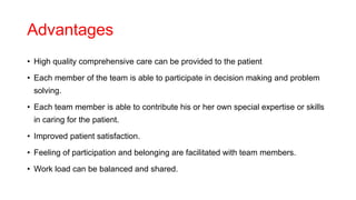 Advantages
• High quality comprehensive care can be provided to the patient
• Each member of the team is able to participate in decision making and problem
solving.
• Each team member is able to contribute his or her own special expertise or skills
in caring for the patient.
• Improved patient satisfaction.
• Feeling of participation and belonging are facilitated with team members.
• Work load can be balanced and shared.
 
