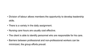 • Division of labour allows members the opportunity to develop leadership
skills.
• There is a variety in the daily assignment.
• Nursing care hours are usually cost effective.
• The client is able to identify personnel who are responsible for his care.
• Barriers between professional and non-professional workers can be
minimized, the group efforts prevail.
 