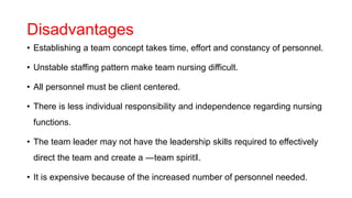 Disadvantages
• Establishing a team concept takes time, effort and constancy of personnel.
• Unstable staffing pattern make team nursing difficult.
• All personnel must be client centered.
• There is less individual responsibility and independence regarding nursing
functions.
• The team leader may not have the leadership skills required to effectively
direct the team and create a ―team spirit‖.
• It is expensive because of the increased number of personnel needed.
 