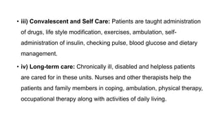 • iii) Convalescent and Self Care: Patients are taught administration
of drugs, life style modification, exercises, ambulation, self-
administration of insulin, checking pulse, blood glucose and dietary
management.
• iv) Long-term care: Chronically ill, disabled and helpless patients
are cared for in these units. Nurses and other therapists help the
patients and family members in coping, ambulation, physical therapy,
occupational therapy along with activities of daily living.
 