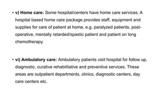 • v) Home care: Some hospital/centers have home care services. A
hospital based home care package provides staff, equipment and
supplies for care of patient at home, e.g. paralyzed patients, post-
operative, mentally retarded/spastic patient and patient on long
chemotherapy.
• vi) Ambulatory care: Ambulatory patients visit hospital for follow up,
diagnostic, curative rehabilitative and preventive services. These
areas are outpatient departments, clinics, diagnostic centers, day
care centers etc.
 