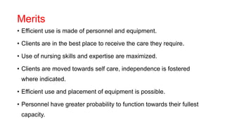 Merits
• Efficient use is made of personnel and equipment.
• Clients are in the best place to receive the care they require.
• Use of nursing skills and expertise are maximized.
• Clients are moved towards self care, independence is fostered
where indicated.
• Efficient use and placement of equipment is possible.
• Personnel have greater probability to function towards their fullest
capacity.
 
