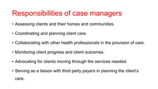 Responsibilities of case managers
• Assessing clients and their homes and communities.
• Coordinating and planning client care.
• Collaborating with other health professionals in the provision of care.
• Monitoring client progress and client outcomes.
• Advocating for clients moving through the services needed.
• Serving as a liaison with third party payers in planning the client‘s
care.
 