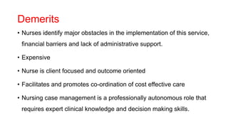 Demerits
• Nurses identify major obstacles in the implementation of this service,
financial barriers and lack of administrative support.
• Expensive
• Nurse is client focused and outcome oriented
• Facilitates and promotes co-ordination of cost effective care
• Nursing case management is a professionally autonomous role that
requires expert clinical knowledge and decision making skills.
 