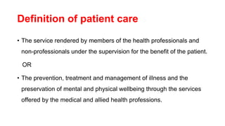 Definition of patient care
• The service rendered by members of the health professionals and
non-professionals under the supervision for the benefit of the patient.
OR
• The prevention, treatment and management of illness and the
preservation of mental and physical wellbeing through the services
offered by the medical and allied health professions.
 