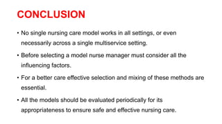 CONCLUSION
• No single nursing care model works in all settings, or even
necessarily across a single multiservice setting.
• Before selecting a model nurse manager must consider all the
influencing factors.
• For a better care effective selection and mixing of these methods are
essential.
• All the models should be evaluated periodically for its
appropriateness to ensure safe and effective nursing care.
 