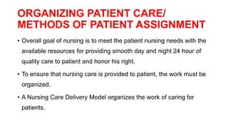 ORGANIZING PATIENT CARE/
METHODS OF PATIENT ASSIGNMENT
• Overall goal of nursing is to meet the patient nursing needs with the
available resources for providing smooth day and night 24 hour of
quality care to patient and honor his right.
• To ensure that nursing care is provided to patient, the work must be
organized.
• A Nursing Care Delivery Model organizes the work of caring for
patients.
 