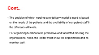 Cont..
• The decision of which nursing care delivery model is used is based
on the needs of the patients and the availability of competent staff in
the different skill levels.
• For organizing function to be productive and facilitated meeting the
organizational need, the leader must know the organization and its
member well.
 