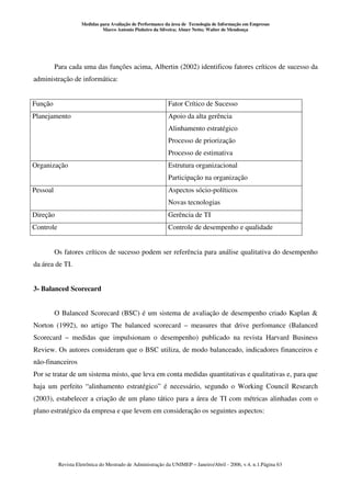 Medidas para Avaliação de Performance da área de Tecnologia de Informação em Empresas
                              Marco Antonio Pinheiro da Silveira; Abner Netto; Walter de Mendonça




          Para cada uma das funções acima, Albertin (2002) identificou fatores críticos de sucesso da
administração de informática:


Função                                                      Fator Crítico de Sucesso
Planejamento                                                Apoio da alta gerência
                                                            Alinhamento estratégico
                                                            Processo de priorização
                                                            Processo de estimativa
Organização                                                 Estrutura organizacional
                                                            Participação na organização
Pessoal                                                     Aspectos sócio-políticos
                                                            Novas tecnologias
Direção                                                     Gerência de TI
Controle                                                    Controle de desempenho e qualidade


          Os fatores críticos de sucesso podem ser referência para análise qualitativa do desempenho
da área de TI.


3- Balanced Scorecard


          O Balanced Scorecard (BSC) é um sistema de avaliação de desempenho criado Kaplan &
Norton (1992), no artigo The balanced scorecard – measures that drive perfomance (Balanced
Scorecard – medidas que impulsionam o desempenho) publicado na revista Harvard Business
Review. Os autores consideram que o BSC utiliza, de modo balanceado, indicadores financeiros e
não-financeiros
Por se tratar de um sistema misto, que leva em conta medidas quantitativas e qualitativas e, para que
haja um perfeito “alinhamento estratégico” é necessário, segundo o Working Council Research
(2003), estabelecer a criação de um plano tático para a área de TI com métricas alinhadas com o
plano estratégico da empresa e que levem em consideração os seguintes aspectos:




           Revista Eletrônica do Mestrado de Administração da UNIMEP – Janeiro/Abril - 2006, v.4, n.1.Página 63
 