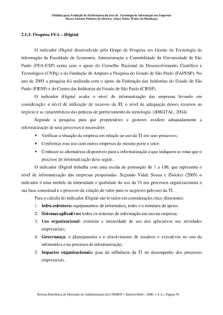 Medidas para Avaliação de Performance da área de Tecnologia de Informação em Empresas
                              Marco Antonio Pinheiro da Silveira; Abner Netto; Walter de Mendonça




2.1.3- Pesquisa FEA – iDigital


       O indicador iDigital desenvolvido pelo Grupo de Pesquisa em Gestão da Tecnologia da
Informação da Faculdade de Economia, Administração e Contabilidade da Universidade de São
Paulo (FEA-USP) conta com o apoio do Conselho Nacional de Desenvolvimento Científico e
Tecnológico (CNPq) e da Fundação de Amparo a Pesquisa do Estado de São Paulo (FAPESP). No
ano de 2003 a pesquisa foi realizada com o apoio da Federação das Indústrias do Estado de São
Paulo (FIESP) e do Centro das Indústrias do Estado de São Paulo (CIESP).
       O indicador iDigital avalia o nível de informatização das empresas levando em
consideração: o nível de utilização de recursos da TI, o nível de adequação desses recursos ao
negócio e as características das práticas de gerenciamento da tecnologia. (IDIGITAL, 2004).
       Segundo a pesquisa para que proprietários e gestores avaliem adequadamente a
informatização de seus processos é necessário:
       •      Verificar a situação da empresa em relação ao uso da TI em seus processos;
       •      Confrontar esse uso com outras empresas de mesmo porte e setor;
       •      Conhecer as alternativas disponíveis para a informatização e que indiquem as rotas que o
              processo de informatização deve seguir.
       O indicador iDigital trabalha com uma escala de pontuação de 1 a 100, que representa o
nível de informatização das empresas pesquisadas. Segundo Vidal, Souza e Zwicker (2005) o
indicador é uma medida da intensidade e qualidade do uso da TI nos processos organizacionais e
sua base conceitual é o processo de criação de valor para os negócios pelo uso da TI.
       Para o calculo do indicador iDigital são levados em consideração cinco dimensões:
       1. Infra-estrutura: equipamentos de informática, redes e a estrutura de apoio;
       2. Sistemas aplicativos: todos os sistemas de informação em uso na empresa;
       3. Uso organizacional: extensão e intensidade de uso dos aplicativos nas atividades
              empresariais;
       4. Governança: o planejamento e o envolvimento de usuários e executivos no uso da
              informática e no processo de informatização;
       5. Impactos organizacionais: grau de influência da TI no desempenho dos processos
              empresariais.




           Revista Eletrônica do Mestrado de Administração da UNIMEP – Janeiro/Abril - 2006, v.4, n.1.Página 58
 