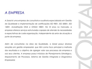 A EMPRESA
A Zorzal é uma empresa de consultoria e auditoria especializada em Gestão
da Qualidade e implementação de certificações ISO 9001, ISO 50001, ISO
14001, Acreditação ONA e OHSAS 18001. Há 10 anos no mercado, a
empresa oferece serviços estruturados capazes de atender às necessidades
e expectativas de cada organização, independente do setor de atuação e
porte da empresa. 
Além de consultorias na área da Qualidade, a Zorzal possui diversas
soluções em gestão empresarial, que têm como foco principal a melhoria
dos resultados e o objetivo de agregar valor aos processos da empresa e
aos seus clientes. A empresa possui módulos de Planejamento Estratégico,
Mapeamento de Processos, Sistema de Gestão Integrada e Diagnóstico
Empresarial.
 