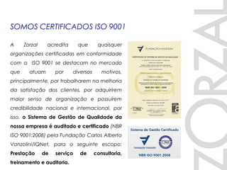 SOMOS CERTIFICADOS ISO 9001
A Zorzal acredita que quaisquer
organizações certificadas em conformidade
com a ISO 9001 se destacam no mercado
que atuam por diversos motivos,
principalmente, por trabalharem na melhoria
da satisfação dos clientes, por adquirirem
maior senso de organização e possuírem
credibilidade nacional e internacional, por
isso, o Sistema de Gestão de Qualidade da
nossa empresa é auditado e certificado (NBR
ISO 9001:2008) pela Fundação Carlos Alberto
Vanzolini/IQNet, para o seguinte escopo:
Prestação de serviço de consultoria,
treinamento e auditoria.
 
