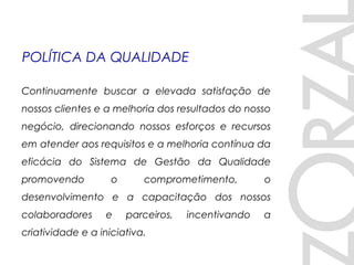 Continuamente buscar a elevada satisfação de
nossos clientes e a melhoria dos resultados do nosso
negócio, direcionando nossos esforços e recursos
em atender aos requisitos e a melhoria contínua da
eficácia do Sistema de Gestão da Qualidade
promovendo o comprometimento, o
desenvolvimento e a capacitação dos nossos
colaboradores e parceiros, incentivando a
criatividade e a iniciativa.
POLÍTICA DA QUALIDADE
 