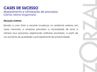 Situação Anterior
Devido a uma forte e recente mudança no ambiente externo em
nosso mercado, a empresa percebeu a necessidade de rever e
otimizar seus processos objetivando melhores resultados, a partir de
um aumento de qualidade e principalmente de produtividade.
CASES DE SUCESSO
Mapeamento e otimização de processos
Cliente: Metron Engenharia
 