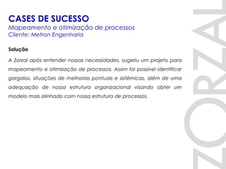 Solução
A Zorzal após entender nossas necessidades, sugeriu um projeto para
mapeamento e otimização de processos. Assim foi possível identificar
gargalos, situações de melhorias pontuais e sistêmicas, além de uma
adequação de nossa estrutura organizacional visando obter um
modelo mais alinhado com nossa estrutura de processos.
CASES DE SUCESSO
Mapeamento e otimização de processos
Cliente: Metron Engenharia
 