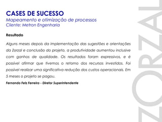 Resultado
Alguns meses depois da implementação das sugestões e orientações
da Zorzal e conclusão do projeto, a produtividade aumentou inclusive
com ganhos de qualidade. Os resultados foram expressivos, e é
possível afirmar que tivemos o retorno dos recursos investidos. Foi
possível realizar uma significativa redução dos custos operacionais. Em
5 meses o projeto se pagou.
Fernando Felz Ferreira - Diretor Superintendente
CASES DE SUCESSO
Mapeamento e otimização de processos
Cliente: Metron Engenharia
 