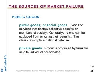 THE SOURCES OF MARKET FAILURE 
PUBLIC GOODS 
public goods, or social goods Goods or 
services that bestow collective benefits on 
members of society. Generally, no one can be 
excluded from enjoying their benefits. The 
classic example is national defense. 
private goods Products produced by firms for 
sale to individual households. 
o f P e r f e c t C o m p 17 
HC 
of 
© 2007 Prentice Hall Business Publishing Principles of Economics 8e by Case and Fair 
 