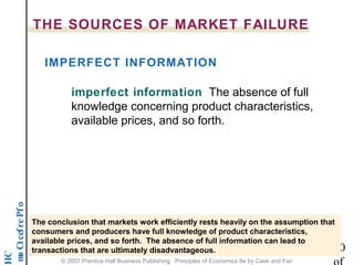 THE SOURCES OF MARKET FAILURE 
IMPERFECT INFORMATION 
imperfect information The absence of full 
knowledge concerning product characteristics, 
available prices, and so forth. 
o f P e r f e c t C o m p 20 
HC 
The conclusion that markets work efficiently rests heavily on the assumption that 
consumers and producers have full knowledge of product characteristics, 
available prices, and so forth. The absence of full information can lead to 
transactions that are ultimately disadvantageous. 
of 
© 2007 Prentice Hall Business Publishing Principles of Economics 8e by Case and Fair 
 