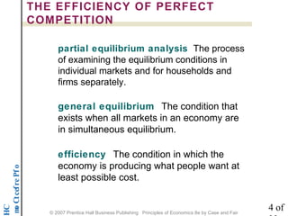 noititep mo C t cef re P f o 
HC 
THE EFFICIENCY OF PERFECT 
COMPETITION 
partial equilibrium analysis The process 
of examining the equilibrium conditions in 
individual markets and for households and 
firms separately. 
general equilibrium The condition that 
exists when all markets in an economy are 
in simultaneous equilibrium. 
efficiency The condition in which the 
economy is producing what people want at 
least possible cost. 
4 of 
22 © 2007 Prentice Hall Business Publishing Principles of Economics 8e by Case and Fair 
 