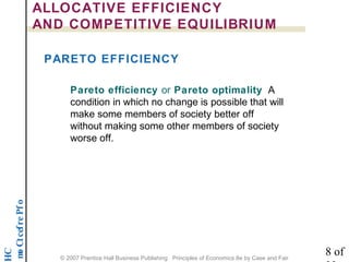noititep mo C t cef re P f o 
HC 
ALLOCATIVE EFFICIENCY 
AND COMPETITIVE EQUILIBRIUM 
PARETO EFFICIENCY 
Pareto efficiency or Pareto optimality A 
condition in which no change is possible that will 
make some members of society better off 
without making some other members of society 
worse off. 
8 of 
22 © 2007 Prentice Hall Business Publishing Principles of Economics 8e by Case and Fair 
 