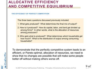 noititep mo C t cef re P f o 
HC 
ALLOCATIVE EFFICIENCY 
AND COMPETITIVE EQUILIBRIUM 
THE EFFICIENCY OF PERFECT COMPETITION 
The three basic questions discussed previously included: 
1. What gets produced? What determines the final mix of output? 
2. How is it produced? How do capital, labor, and land get divided up 
among firms? In other words, what is the allocation of resources 
among producers? 
3. Who gets what is produced? What determines which households get 
how much? What is the distribution of output among consuming 
households? 
To demonstrate that the perfectly competitive system leads to an 
efficient, or Pareto optimal, allocation of resources, we need to 
show that no changes are possible that will make some people 
better off without making others worse off. 
9 of 
22 © 2007 Prentice Hall Business Publishing Principles of Economics 8e by Case and Fair 
 