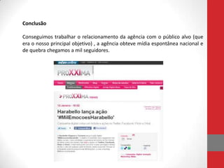 Conclusão

Conseguimos trabalhar o relacionamento da agência com o público alvo (que
era o nosso principal objetivo) , a agência obteve mídia espontânea nacional e
de quebra chegamos a mil seguidores.
 