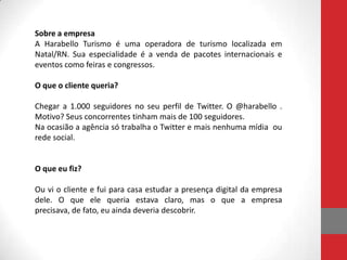 Sobre a empresa
A Harabello Turismo é uma operadora de turismo localizada em
Natal/RN. Sua especialidade é a venda de pacotes internacionais e
eventos como feiras e congressos.

O que o cliente queria?

Chegar a 1.000 seguidores no seu perfil de Twitter. O @harabello .
Motivo? Seus concorrentes tinham mais de 100 seguidores.
Na ocasião a agência só trabalha o Twitter e mais nenhuma mídia ou
rede social.


O que eu fiz?

Ou vi o cliente e fui para casa estudar a presença digital da empresa
dele. O que ele queria estava claro, mas o que a empresa
precisava, de fato, eu ainda deveria descobrir.
 