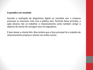 A questão a ser resolvida

Durante a realização do diagnóstico digital eu constatei que a empresa
precisava se relacionar mais com o público alvo. Partindo desse princípio, a
ação deveria não só trabalhar o relacionamento como também atingir o
objetivo de cliente de conseguir seus mil seguidores.

É bom deixar o cliente feliz. Mas lembro que o foco principal foi o trabalho de
relacionamento empresa x cliente nas mídias sociais .
 