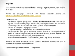 Proposta

Concurso Cultural “Mil Emoções Harabello” . Uma ação digital NACIONAL, com duração
de 45 dias.

Veículo de divulgação principal: Um hotsite              acessado    através   do
http://www.harabello.com.br/hotsite/mil_emocoes

Estrutura do site:
- Um banner superior que puxava a hashtag #MilEmocoesHarabello Cada vez que
    alguém Twitava dizendo porque a Harabello poderia proporcionar mil emoções e
    usava a tag, a foto do seu perfil com a frase aparecia no banner do site.
- Um box de likes para a fã page que criamos.
- O explicativo da ação com endereço do Twitter e regulamento.
- Um cronômetro para que o internauta pudesse acelerar o sorteio (indicando o
    perfil). A ação estava planejada para acontecer em 45 dias, mas no momento em
    que chegássemos a mil seguidores, o resultado sairia.
- A mecânica de resultado era o sorteio da frase, com a tag, através do Twicket.

Interação por meio de mídias sociais: Twitter e Facebook (criamos um perfil e
anexamos a caixa de curtição ao hotsite).

* No início da ação o Twitter tinha 312 seguidores.
 