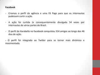 Facebook

- Criamos o perfil da agência e uma Fã Page para que os internautas
  pudessem curtir a ação.

- A ação foi curtida (e consequentemente divulgada 54 vezes por
  internautas de várias partes do Brasil.

- O perfil da Harabello no facebook conquistou 314 amigos ao longo dos 46
  dias de ação.

- O perfil foi integrado ao Twitter para se tornar mais dinâmico e
movimentado.
 