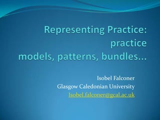 Representing Practice: practice models, patterns, bundles... Isobel Falconer Glasgow Caledonian University Isobel.falconer@gcal.ac.uk 