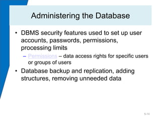 Administering the Database

• DBMS security features used to set up user
  accounts, passwords, permissions,
  processing limits
  – Permissions – data access rights for specific users
    or groups of users
• Database backup and replication, adding
  structures, removing unneeded data




                                                     5-14
 