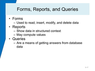 Forms, Reports, and Queries
• Forms
  – Used to read, insert, modify, and delete data
• Reports
  – Show data in structured context
  – May compute values
• Queries
  – Are a means of getting answers from database
    data




                                                    5-17
 