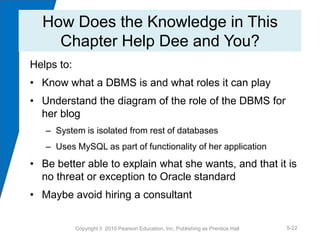 How Does the Knowledge in This
    Chapter Help Dee and You?
Helps to:
• Know what a DBMS is and what roles it can play
• Understand the diagram of the role of the DBMS for
  her blog
   – System is isolated from rest of databases
   – Uses MySQL as part of functionality of her application
• Be better able to explain what she wants, and that it is
  no threat or exception to Oracle standard
• Maybe avoid hiring a consultant


            Copyright © 2010 Pearson Education, Inc. Publishing as Prentice Hall   5-22
 