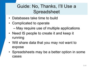 Guide: No, Thanks, I’ll Use a
           Spreadsheet
• Databases take time to build
• Complicated to operate
   – May require use of multiple applications
• Need IS people to create it and keep it
  running
• Will share data that you may not want to
  expose
• Spreadsheets may be a better option in some
  cases

                                           5-24
 