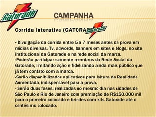 Corrida Interativa (GATORACE) -  Divulgação da corrida entre 5 a 7 meses antes da prova em mídias diversas. Tv, adwords, banners em sites e blogs, no site institucional da Gatorade e na rede social da marca. -Poderão participar somente membros da Rede Social da Gatorade, limitando ação e fidelizando ainda mais público que já tem contato com a marca. -Serão disponibilizados aplicativos para leitura de Realidade Aumentada, indispensável para a prova. - Serão duas fases, realizadas no mesmo dia nas cidades de São Paulo e Rio de Janeiro com premiação de R$150.000 mil para o primeiro colocado e brindes com kits Gatorade até o centésimo colocado. 