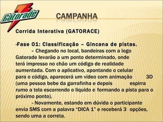 Corrida Interativa (GATORACE) - Fase 01: Classificação – Gincana de pistas. -  Chegando no local, bandeiras com a logo  Gatorade levarão a um ponto determinado, onde  terá impresso no chão um código de realidade  aumentada. Com o aplicativo, apontando o celular  para o código, aparecerá um vídeo com animação  3D (uma pessoa bebe da garrafinha e depois  espirra rumo a tela escorrendo o liquido e  formando a pista para o próximo ponto). - Novamente, estando em dúvida o participante  envia SMS com a palavra “DICA 1” e receberá 3  opções, sendo uma a correta. 
