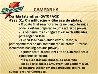 Corrida Interativa (GATORACE) - Fase 01: Classificação – Gincana de pistas. -  O ponto final será novamente no ponto de saída,  onde já estará preparadao uma arena de provas. - Os 50 primeiros a chegarem estão clasifficados  para segunda fase. - A cada fase completada com sucesso, o  participante recebe um conteúdo via bluetooth  (totens localizados nas regiões das provas). - A partir deste, receberam kits da Gatorade até o  centésimo colocado. - Até o ducentésimo, brindes da Gatorade. -   Todos participantes SMS Premium ganham 5 QR  Codes para utilizar em uma máquina central no  evento e retirar Gatorades. 