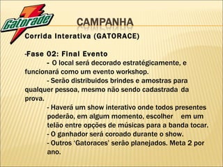 Corrida Interativa (GATORACE) - Fase 02: Final Evento -  O local será decorado estratégicamente, e  funcionará como um evento workshop. - Serão distribuidos brindes e amostras para  qualquer pessoa, mesmo não sendo cadastrada  da prova. - Haverá um show interativo onde todos presentes  poderão, em algum momento, escolher  em um  telão entre opções de músicas para a banda tocar. - O ganhador será coroado durante o show. - Outros ‘Gatoraces’ serão planejados. Meta 2 por  ano. 