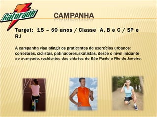 Target:  15 – 60 anos / Classe  A, B e C / SP e RJ A campanha visa atingir os praticantes de exercícios urbanos: corredores, ciclistas, patinadores, skatistas, desde o nível iniciante ao avançado, residentes das cidades de São Paulo e Rio de Janeiro. 