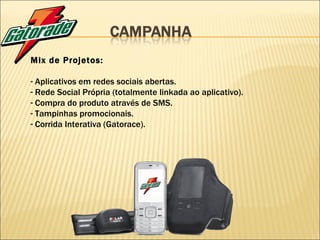 Mix de Projetos: Aplicativos em redes sociais abertas. Rede Social Própria (totalmente linkada ao aplicativo). Compra do produto através de SMS. Tampinhas promocionais. Corrida Interativa (Gatorace). 