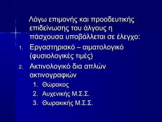 ΛΛόόγγωω εεππιιμμοοννήήςς κκααιι ππρροοοοδδεευυττιικκήήςς 
εεππιιδδεείίννωωσσηηςς ττοουυ άάλλγγοουυςς ηη 
ππάάσσχχοουυσσαα υυπποοββάάλλλλεεττααιι σσεε έέλλεεγγχχοο:: 
11.. ΕΕρργγαασσττηηρριιαακκόό –– ααιιμμααττοολλοογγιικκόό 
((φφυυσσιιοολλοογγιικκέέςς ττιιμμέέςς)) 
22.. ΑΑκκττιιννοολλοογγιικκόό δδιιαα ααππλλώώνν 
αακκττιιννοογγρρααφφιιώώνν 
11.. ΘΘώώρραακκοοςς 
22.. ΑΑυυχχεεννιικκήήςς ΜΜ..ΣΣ..ΣΣ.. 
33.. ΘΘωωρραακκιικκήήςς ΜΜ..ΣΣ..ΣΣ.. 
 