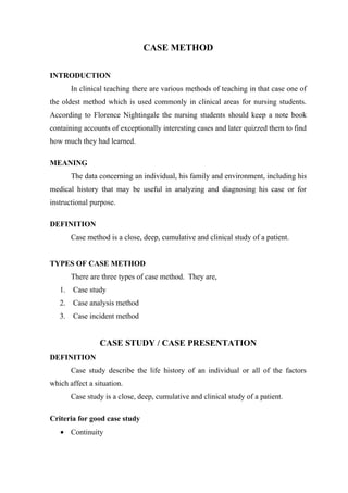 CASE METHOD
INTRODUCTION
In clinical teaching there are various methods of teaching in that case one of
the oldest method which is used commonly in clinical areas for nursing students.
According to Florence Nightingale the nursing students should keep a note book
containing accounts of exceptionally interesting cases and later quizzed them to find
how much they had learned.
MEANING
The data concerning an individual, his family and environment, including his
medical history that may be useful in analyzing and diagnosing his case or for
instructional purpose.
DEFINITION
Case method is a close, deep, cumulative and clinical study of a patient.
TYPES OF CASE METHOD
There are three types of case method. They are,
1. Case study
2. Case analysis method
3. Case incident method
CASE STUDY / CASE PRESENTATION
DEFINITION
Case study describe the life history of an individual or all of the factors
which affect a situation.
Case study is a close, deep, cumulative and clinical study of a patient.
Criteria for good case study
• Continuity
 