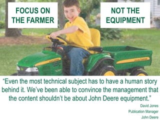 FOCUS ON
THE FARMER
“Even the most technical subject has to have a human story
behind it. We’ve been able to convince the management that
the content shouldn’t be about John Deere equipment.”
David Jones
Publication Manager
John Deere
NOT THE
EQUIPMENT
 