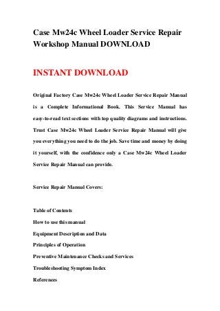 Case Mw24c Wheel Loader Service Repair
Workshop Manual DOWNLOAD
INSTANT DOWNLOAD
Original Factory Case Mw24c Wheel Loader Service Repair Manual
is a Complete Informational Book. This Service Manual has
easy-to-read text sections with top quality diagrams and instructions.
Trust Case Mw24c Wheel Loader Service Repair Manual will give
you everything you need to do the job. Save time and money by doing
it yourself, with the confidence only a Case Mw24c Wheel Loader
Service Repair Manual can provide.
Service Repair Manual Covers:
Table of Contents
How to use this manual
Equipment Description and Data
Principles of Operation
Preventive Maintenance Checks and Services
Troubleshooting Symptom Index
References
 