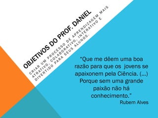 “Que me dêem uma boa
razão para que os jovens se
apaixonem pela Ciência. (...)
Porque sem uma grande
paixão não há
conhecimento.”
Rubem Alves
 